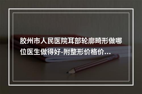 胶州市人民医院耳部轮廓畸形做哪位医生做得好-附整形价格价位表