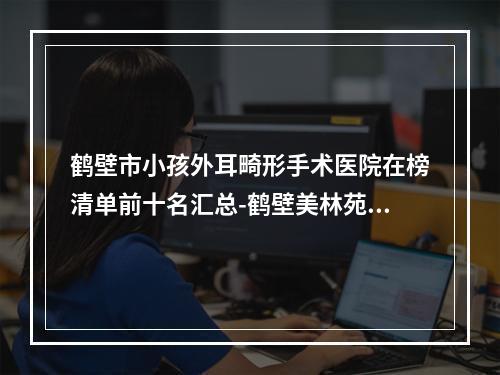 鹤壁市小孩外耳畸形手术医院在榜清单前十名汇总-鹤壁美林苑整形医院