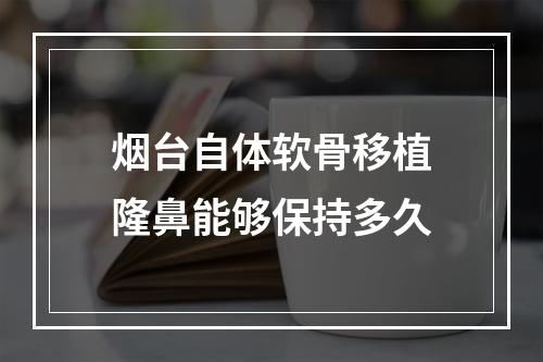 烟台自体软骨移植隆鼻能够保持多久