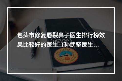 包头市修复唇裂鼻子医生排行榜效果比较好的医生（孙武坚医生整圈里的口碑医生）