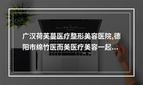 广汉荷芙蔓医疗整形美容医院,德阳市绵竹医而美医疗美容一起来看看哪些牛