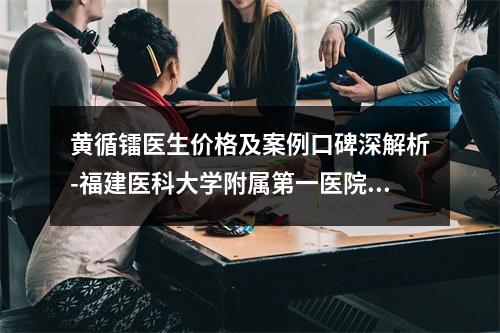 黄循镭医生价格及案例口碑深解析-福建医科大学附属第一医院整形美容外科