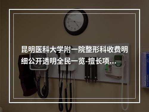 昆明医科大学附一院整形科收费明细公开透明全民一览-擅长项目对刃颌矫正等