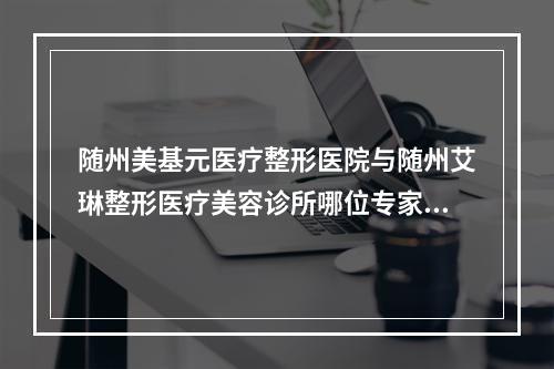 随州美基元医疗整形医院与随州艾琳整形医疗美容诊所哪位专家更厉害