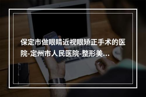 保定市做眼睛近视眼矫正手术的医院-定州市人民医院-整形美容门诊口碑推荐人气高