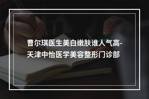 曹尔琪医生美白嫩肤谁人气高-天津中怡医学美容整形门诊部