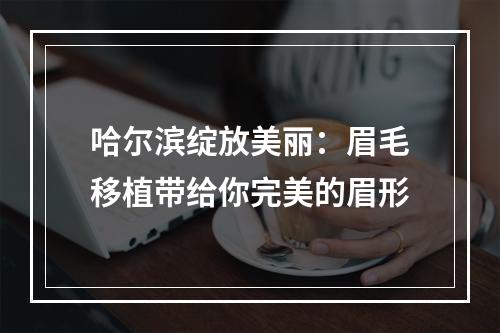 哈尔滨绽放美丽：眉毛移植带给你完美的眉形