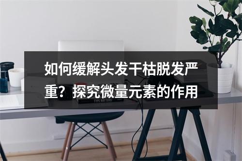 如何缓解头发干枯脱发严重？探究微量元素的作用