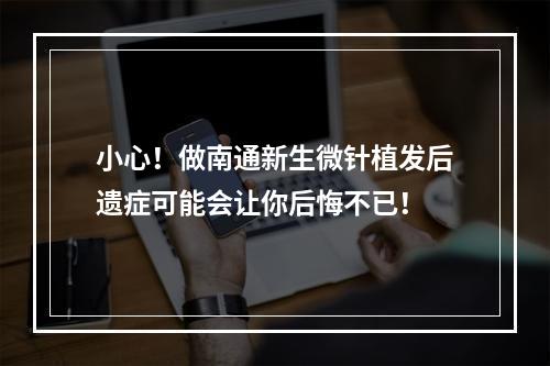 小心！做南通新生微针植发后遗症可能会让你后悔不已！