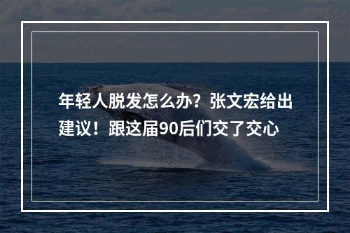 年轻人脱发怎么办？张文宏给出建议！跟这届90后们交了交心