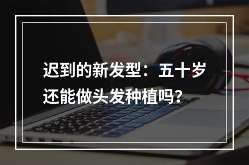 迟到的新发型：五十岁还能做头发种植吗？