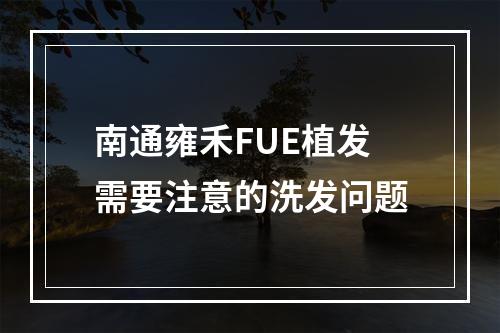 南通雍禾FUE植发需要注意的洗发问题