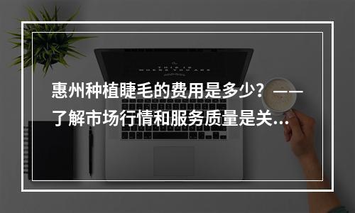 惠州种植睫毛的费用是多少？——了解市场行情和服务质量是关键