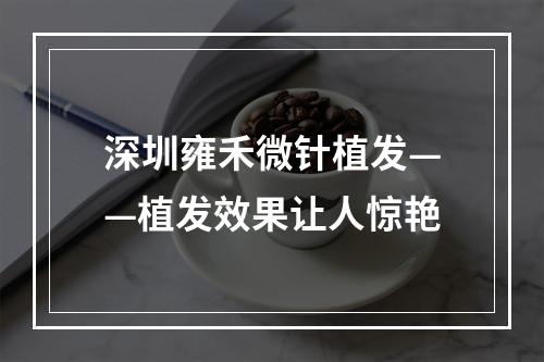 深圳雍禾微针植发——植发效果让人惊艳