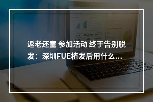 返老还童 参加活动 终于告别脱发：深圳FUE植发后用什么洗发水比较好