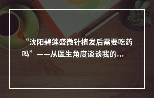 “沈阳碧莲盛微针植发后需要吃药吗”——从医生角度谈谈我的看法