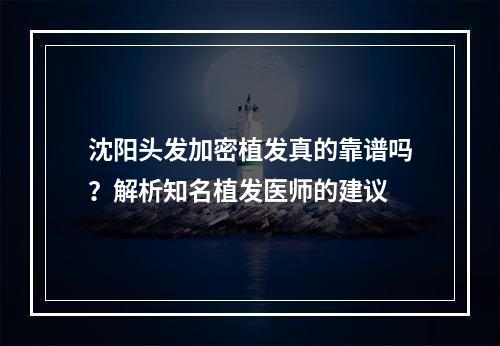 沈阳头发加密植发真的靠谱吗？解析知名植发医师的建议