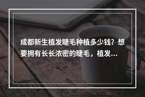 成都新生植发睫毛种植多少钱？想要拥有长长浓密的睫毛，植发是一个不错的选择。那么在成都进行新生植发睫毛种植需要多少费用呢？下面我们来了解一下。