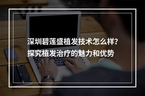 深圳碧莲盛植发技术怎么样？探究植发治疗的魅力和优势