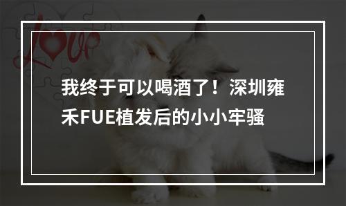 我终于可以喝酒了！深圳雍禾FUE植发后的小小牢骚