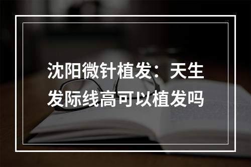 沈阳微针植发：天生发际线高可以植发吗