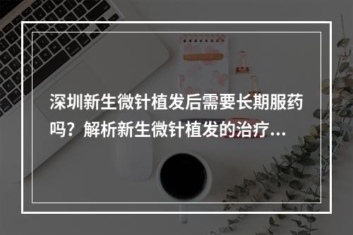 深圳新生微针植发后需要长期服药吗？解析新生微针植发的治疗方式