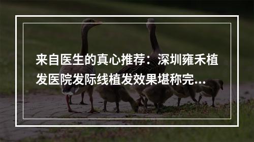 来自医生的真心推荐：深圳雍禾植发医院发际线植发效果堪称完美