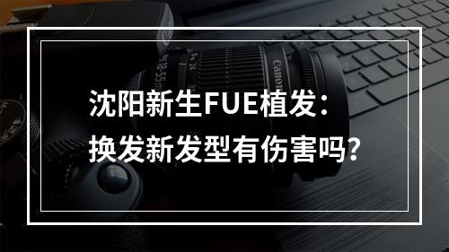 沈阳新生FUE植发：换发新发型有伤害吗？