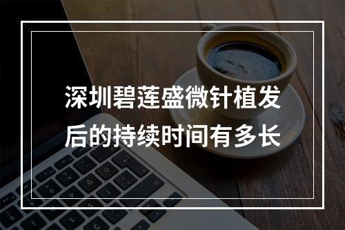 深圳碧莲盛微针植发后的持续时间有多长