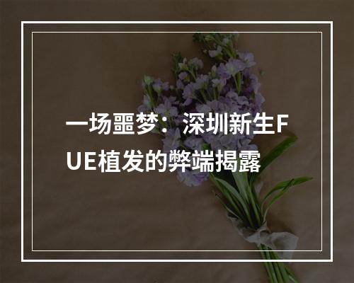 一场噩梦：深圳新生FUE植发的弊端揭露