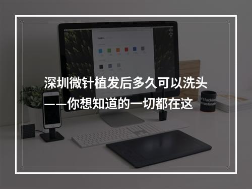 深圳微针植发后多久可以洗头——你想知道的一切都在这