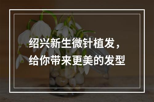 绍兴新生微针植发，给你带来更美的发型