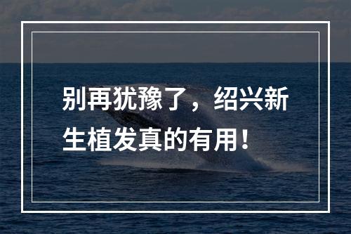 别再犹豫了，绍兴新生植发真的有用！