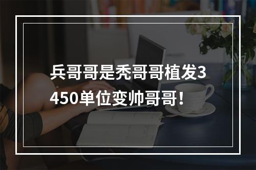 兵哥哥是秃哥哥植发3450单位变帅哥哥！