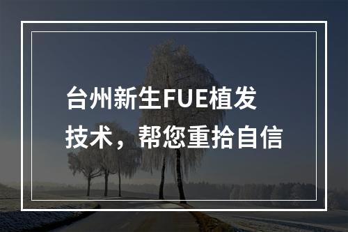 台州新生FUE植发技术，帮您重拾自信