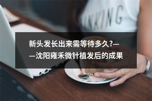 新头发长出来需等待多久?——沈阳雍禾微针植发后的成果