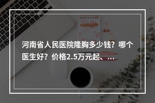 河南省人民医院隆胸多少钱？哪个医生好？价格2.5万元起、翟弘峰等不错！