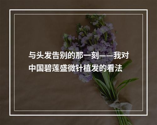 与头发告别的那一刻——我对中国碧莲盛微针植发的看法