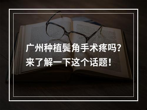 广州种植鬓角手术疼吗？来了解一下这个话题！