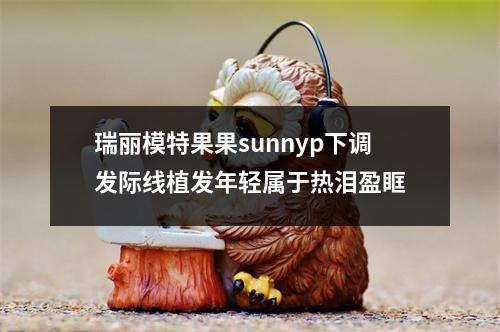 瑞丽模特果果sunnyp下调发际线植发年轻属于热泪盈眶