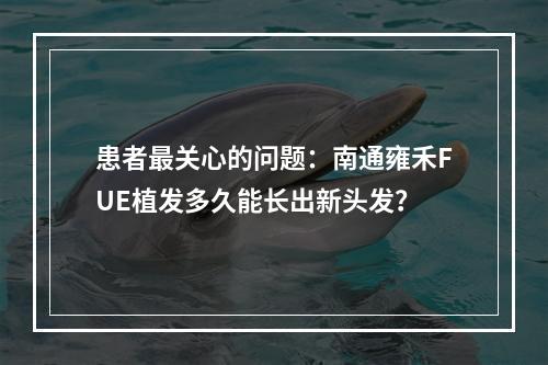 患者最关心的问题：南通雍禾FUE植发多久能长出新头发？