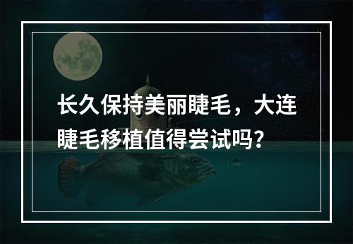 长久保持美丽睫毛，大连睫毛移植值得尝试吗？