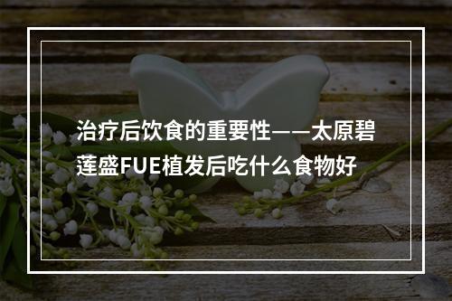 治疗后饮食的重要性——太原碧莲盛FUE植发后吃什么食物好