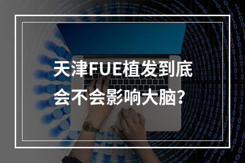 天津FUE植发到底会不会影响大脑？