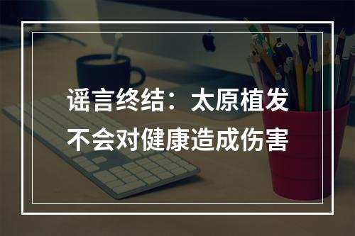 谣言终结：太原植发不会对健康造成伤害