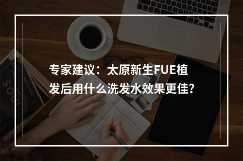 专家建议：太原新生FUE植发后用什么洗发水效果更佳？