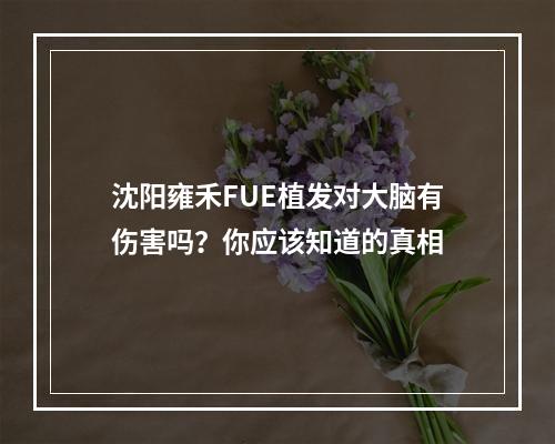 沈阳雍禾FUE植发对大脑有伤害吗？你应该知道的真相