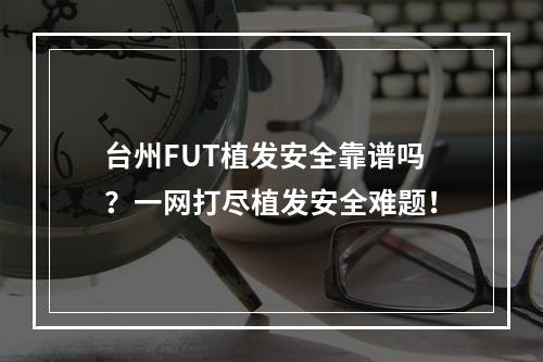 台州FUT植发安全靠谱吗？一网打尽植发安全难题！