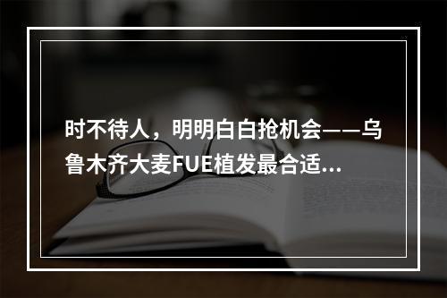 时不待人，明明白白抢机会——乌鲁木齐大麦FUE植发最合适的季节