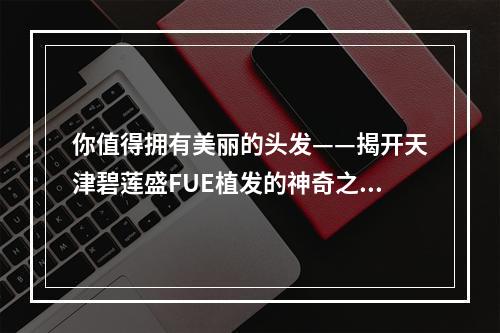 你值得拥有美丽的头发——揭开天津碧莲盛FUE植发的神奇之处